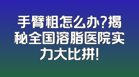 手臂粗怎么办？揭秘全国溶脂医院实力大比拼！
