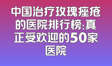 中国治疗玫瑰痤疮的医院排行榜：真正受欢迎的50家医院