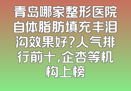青岛哪家整形医院自体脂肪填充丰泪沟效果好？人气排行前十，企杏等机构上榜