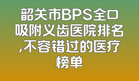 韶关市BPS全口吸附义齿医院排名，不容错过的医疗榜单