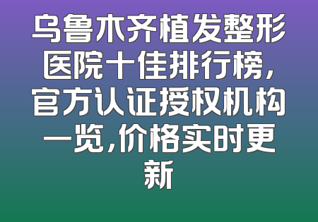 乌鲁木齐植发整形医院十佳排行榜，官方认证授权机构一览，价格实时更新