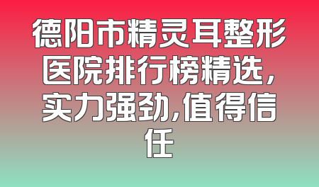 德阳市精灵耳整形医院排行榜精选，实力强劲，值得信任