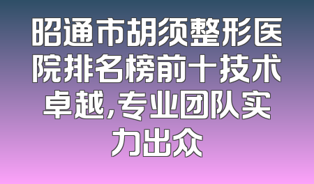 昭通市胡须整形医院排名榜前十技术卓越，专业团队实力出众