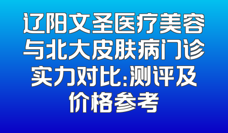 辽阳文圣医疗美容与北大皮肤病门诊实力对比：测评及价格参考