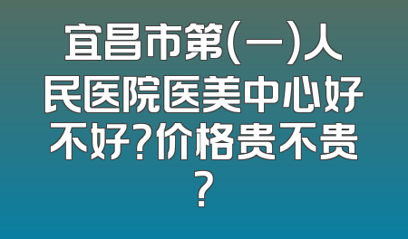 宜昌市第（一）人民医院医美中心好不好？价格贵不贵？