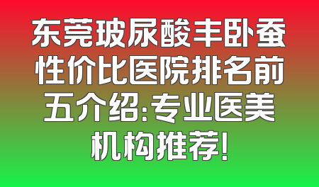 东莞玻尿酸丰卧蚕性价比医院排名前五介绍：专业医美机构推荐！