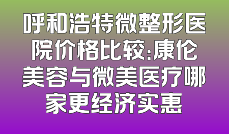 呼和浩特微整形医院价格比较：康伦美容与微美医疗哪家更经济实惠