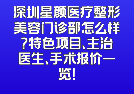 深圳星颜医疗整形美容门诊部怎么样？特色项目、主治医生、手术报价一览！