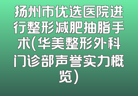 扬州市优选医院进行整形减肥抽脂手术（华美整形外科门诊部声誉实力概览）