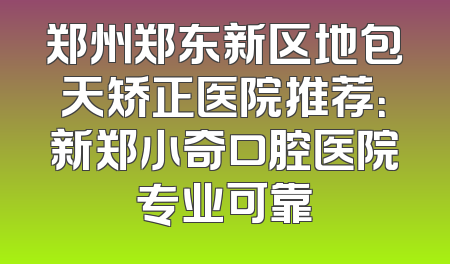 郑州郑东新区地包天矫正医院推荐：新郑小奇口腔医院专业可靠