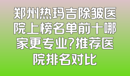 郑州热玛吉除皱医院上榜名单前十哪家更专业？推荐医院排名对比
