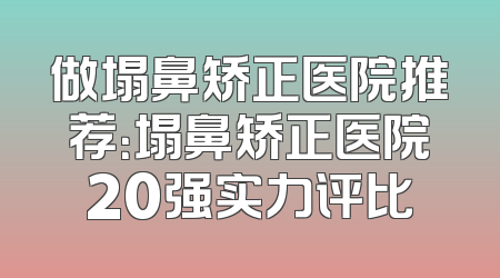 做塌鼻矫正医院推荐：塌鼻矫正医院20强实力评比