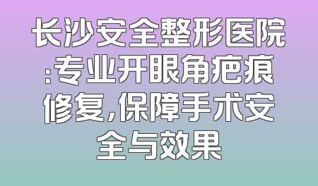 长沙安全整形医院：专业开眼角疤痕修复，保障手术安全与效果