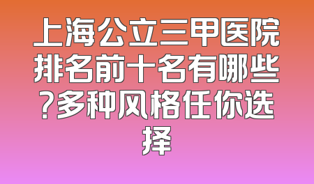 上海公立三甲医院排名前十名有哪些？多种风格任你选择