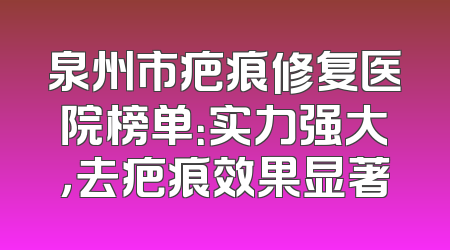 泉州市疤痕修复医院榜单：实力强大，去疤痕效果显著