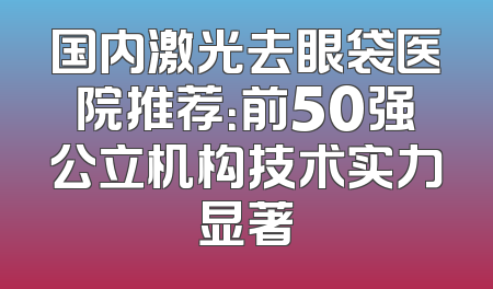 国内激光去眼袋医院推荐：前50强公立机构技术实力显著