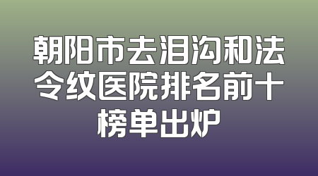 朝阳市去泪沟和法令纹医院排名前十榜单出炉