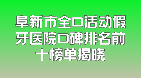 阜新市全口活动假牙医院口碑排名前十榜单揭晓