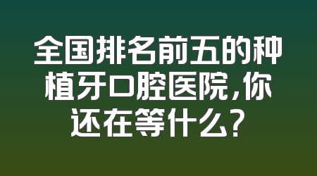 全国排名前五的种植牙口腔医院，你还在等什么？