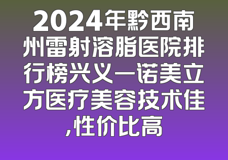 2024年黔西南州雷射溶脂医院排行榜兴义一诺美立方医疗美容技术佳，性价比高