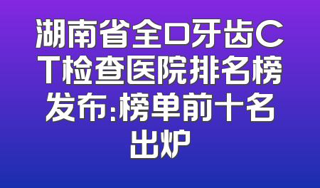 湖南省全口牙齿CT检查医院排名榜发布：榜单前十名出炉