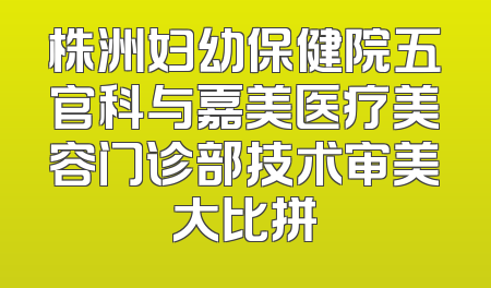 株洲妇幼保健院五官科与嘉美医疗美容门诊部技术审美大比拼