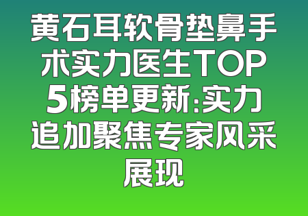 黄石耳软骨垫鼻手术实力医生TOP5榜单更新：实力追加聚焦专家风采展现