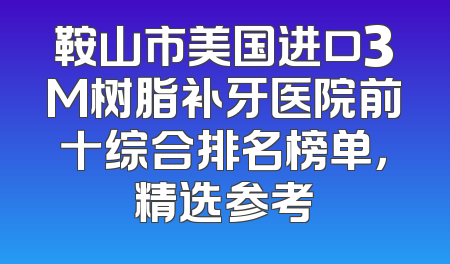 鞍山市美国进口3M树脂补牙医院前十综合排名榜单，精选参考