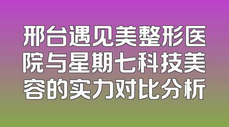 邢台遇见美整形医院与星期七科技美容的实力对比分析