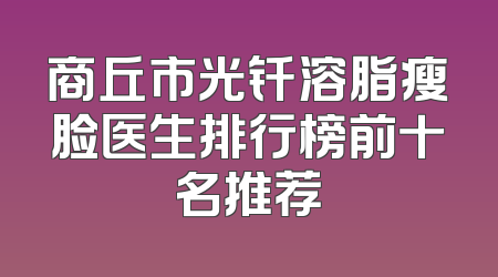 商丘市光钎溶脂瘦脸医生排行榜前十名推荐