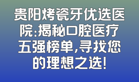贵阳烤瓷牙优选医院：揭秘口腔医疗五强榜单，寻找您的理想之选！