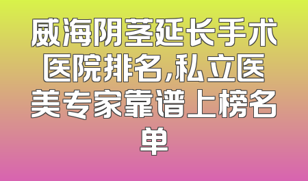 威海阴茎延长手术医院排名，私立医美专家靠谱上榜名单