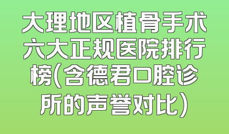 大理地区植骨手术六大正规医院排行榜（含德君口腔诊所的声誉对比）