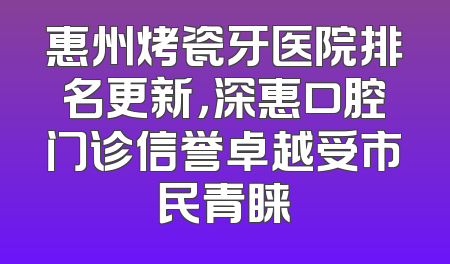 惠州烤瓷牙医院排名更新，深惠口腔门诊信誉卓越受市民青睐