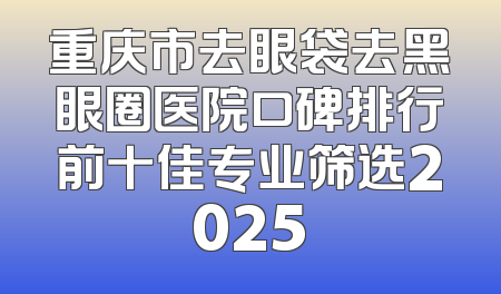 重庆市去眼袋去黑眼圈医院口碑排行前十佳专业筛选2025