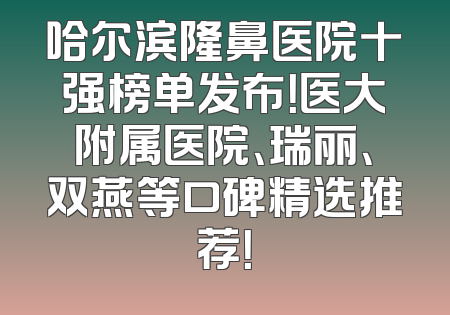 哈尔滨隆鼻医院十强榜单发布！医大附属医院、瑞丽、双燕等口碑精选推荐！