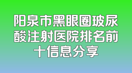 阳泉市黑眼圈玻尿酸注射医院排名前十信息分享