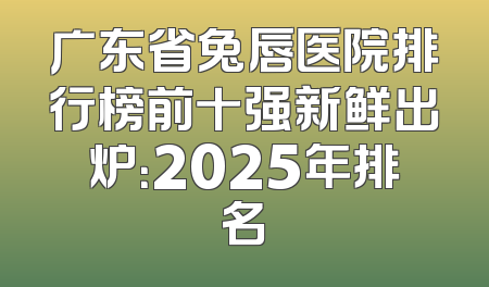 广东省兔唇医院排行榜前十强新鲜出炉：2025年排名