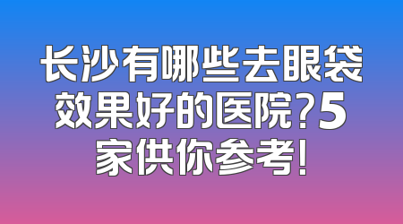 长沙有哪些去眼袋效果好的医院？5家供你参考！