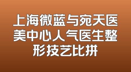 上海微蓝与宛天医美中心人气医生整形技艺比拼