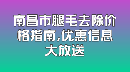 南昌市腿毛去除价格指南，优惠信息大放送