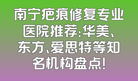 南宁疤痕修复专业医院推荐：华美、东方、爱思特等知名机构盘点！