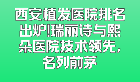 西安植发医院排名出炉！瑞丽诗与熙朵医院技术领先，名列前茅