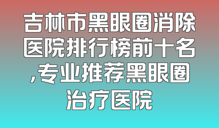 吉林市黑眼圈消除医院排行榜前十名，专业推荐黑眼圈治疗医院
