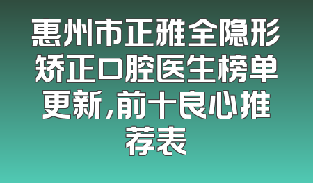 惠州市正雅全隐形矫正口腔医生榜单更新，前十良心推荐表