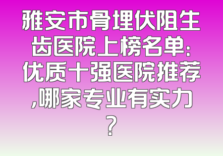 雅安市骨埋伏阻生齿医院上榜名单：优质十强医院推荐，哪家专业有实力？