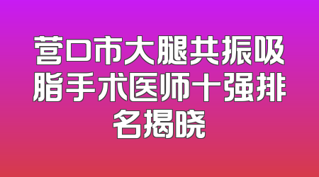 营口市大腿共振吸脂手术医师十强排名揭晓