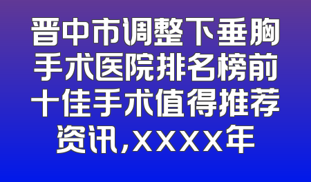 晋中市调整下垂胸手术医院排名榜前十佳手术值得推荐资讯，xxxx年