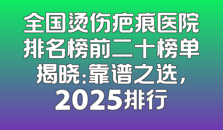 全国烫伤疤痕医院排名榜前二十榜单揭晓：靠谱之选，2025排行