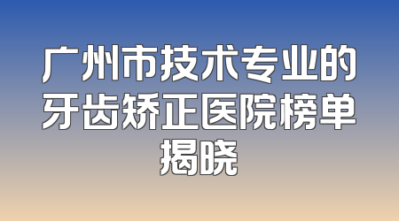 广州市技术专业的牙齿矫正医院榜单揭晓